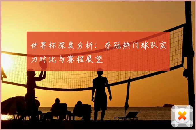世界杯深度分析:夺冠热门球队实力对比与赛程展望