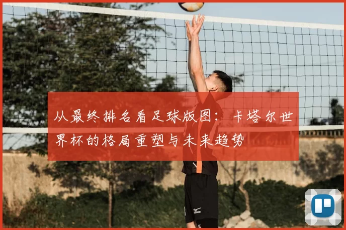 从最终排名看足球版图:卡塔尔世界杯的格局重塑与未来趋势