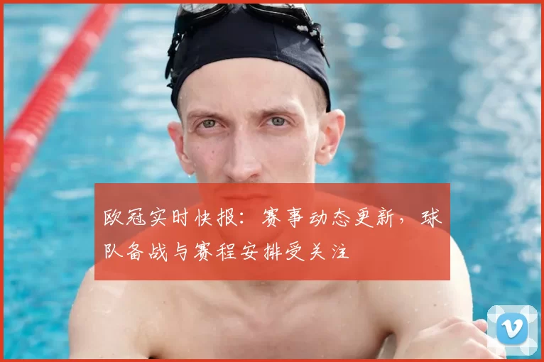 欧冠实时快报：赛事动态更新，球队备战与赛程安排受关注