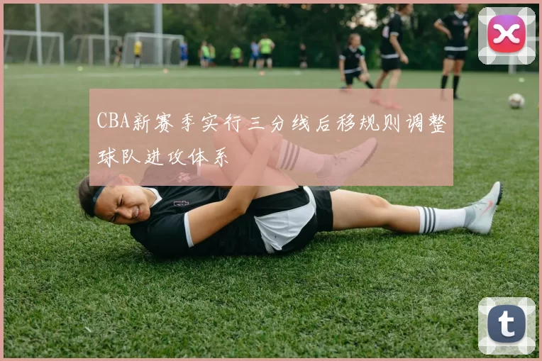 CBA新赛季实行三分线后移规则调整球队进攻体系