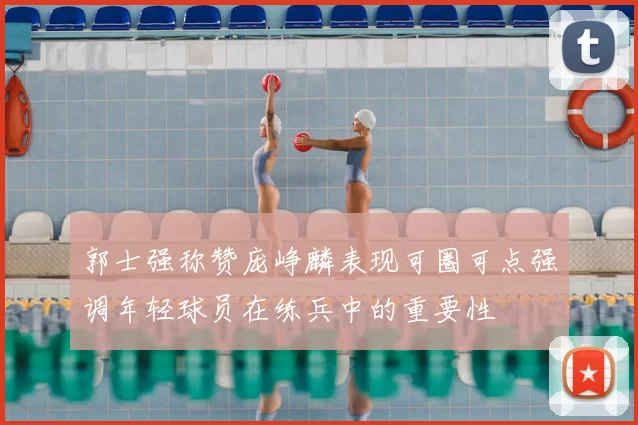 郭士强称赞庞峥麟表现可圈可点强调年轻球员在练兵中的重要性