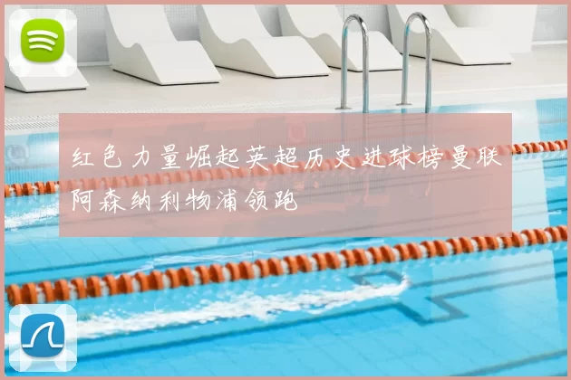 红色力量崛起英超历史进球榜曼联阿森纳利物浦领跑