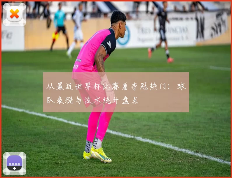从最近世界杯比赛看夺冠热门:球队表现与技术统计盘点