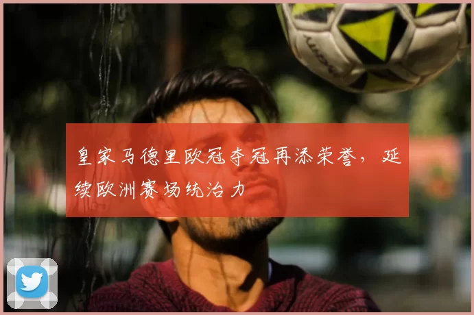 皇家马德里欧冠夺冠再添荣誉,延续欧洲赛场统治力