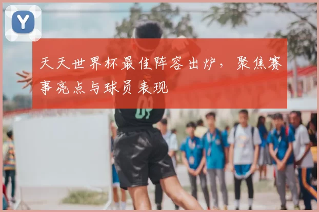 天天世界杯最佳阵容出炉,聚焦赛事亮点与球员表现