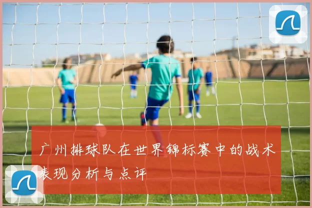 广州排球队在世界锦标赛中的战术表现分析与点评