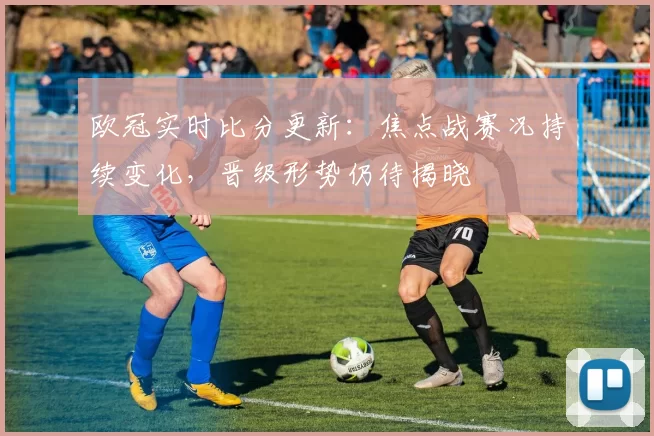 欧冠实时比分更新:焦点战赛况持续变化,晋级形势仍待揭晓