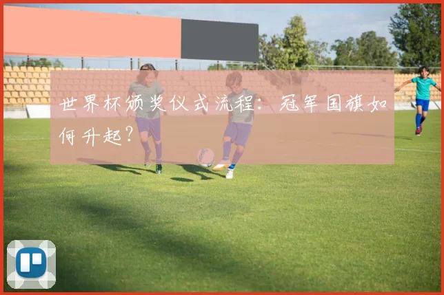 世界杯颁奖仪式流程：冠军国旗如何升起？