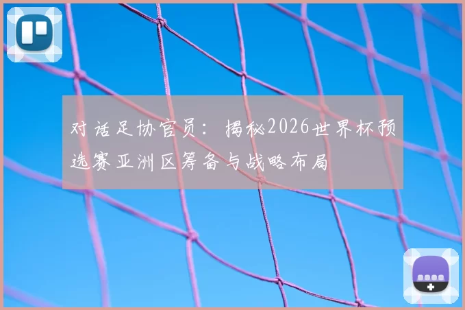对话足协官员：揭秘2026世界杯预选赛亚洲区筹备与战略布局