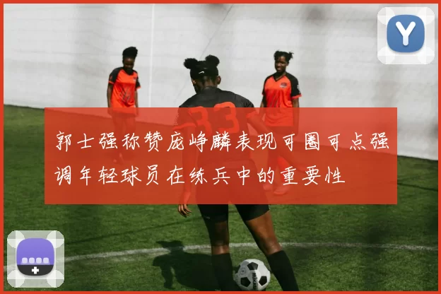 郭士强称赞庞峥麟表现可圈可点强调年轻球员在练兵中的重要性