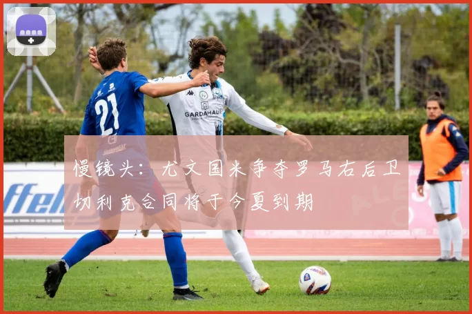 慢镜头：尤文国米争夺罗马右后卫切利克合同将于今夏到期