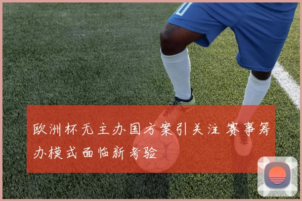 欧洲杯无主办国方案引关注 赛事筹办模式面临新考验