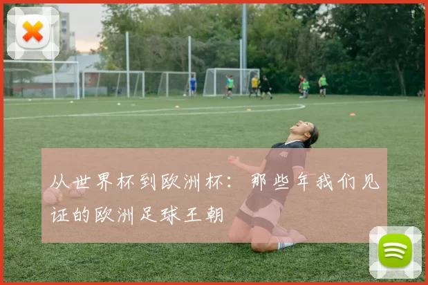 从世界杯到欧洲杯：那些年我们见证的欧洲足球王朝