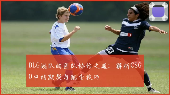 BLG战队的团队协作之道：解析CSGO中的默契与配合技巧