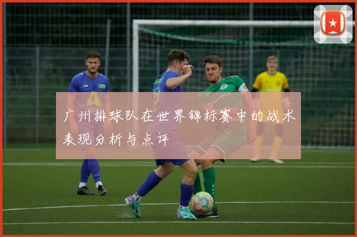 广州排球队在世界锦标赛中的战术表现分析与点评