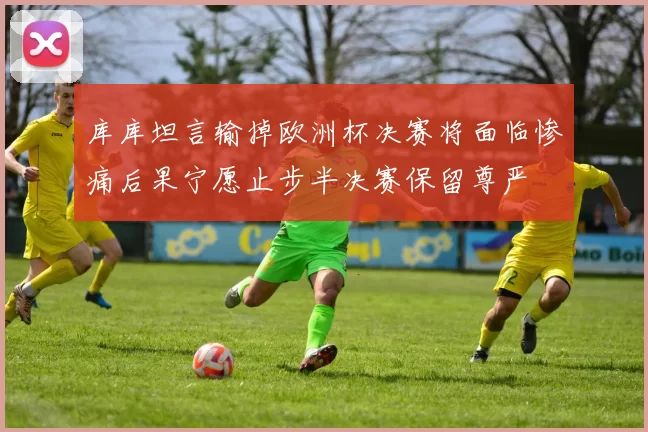 库库坦言输掉欧洲杯决赛将面临惨痛后果宁愿止步半决赛保留尊严