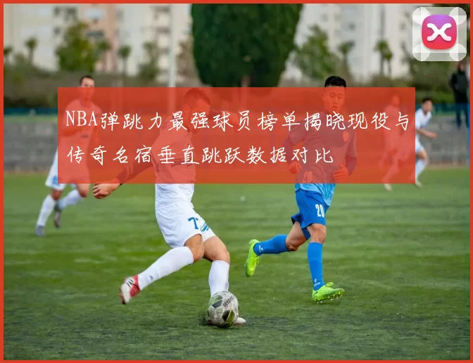 NBA弹跳力最强球员榜单揭晓现役与传奇名宿垂直跳跃数据对比