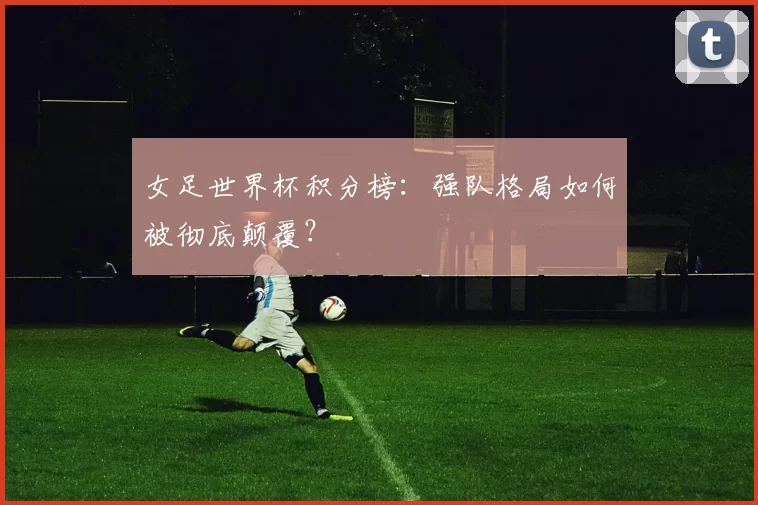 女足世界杯积分榜：强队格局如何被彻底颠覆？