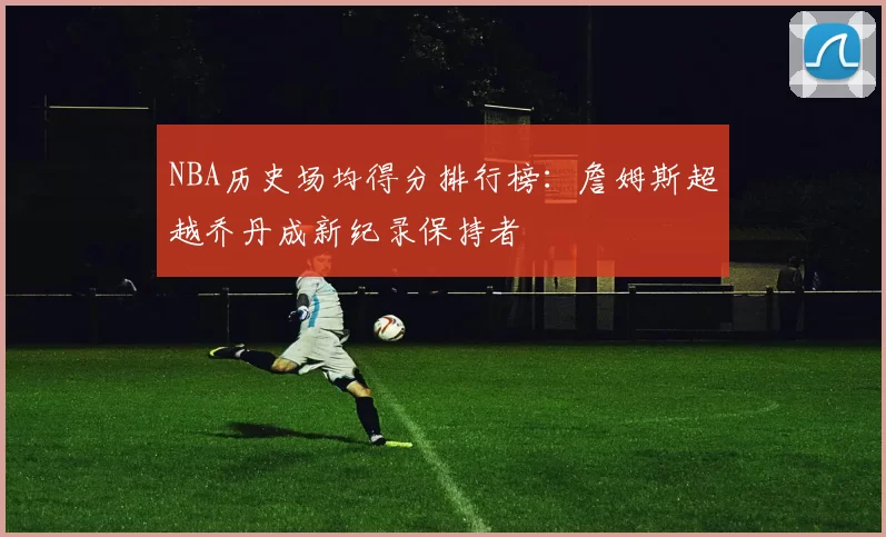 NBA历史场均得分排行榜:詹姆斯超越乔丹成新纪录保持者