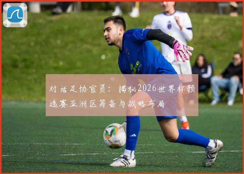 对话足协官员：揭秘2026世界杯预选赛亚洲区筹备与战略布局