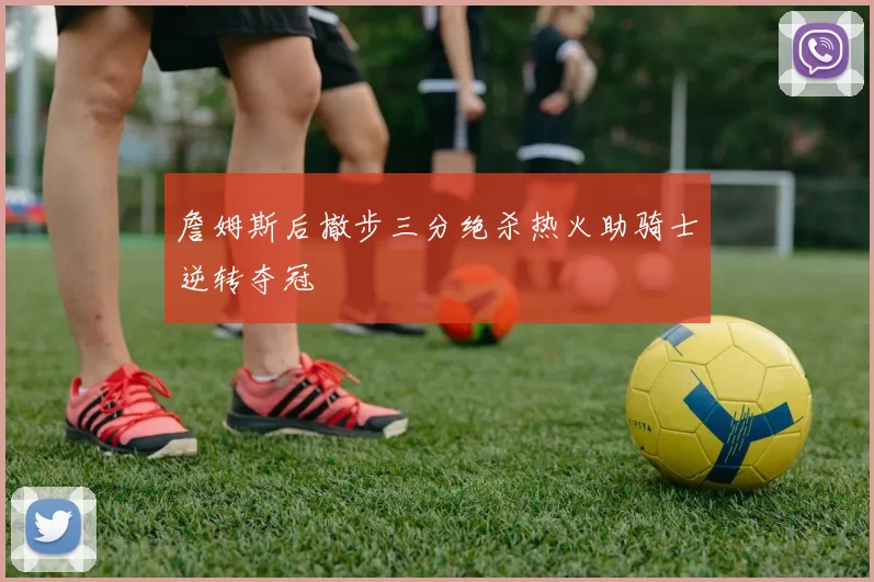 詹姆斯后撤步三分绝杀热火助骑士逆转夺冠