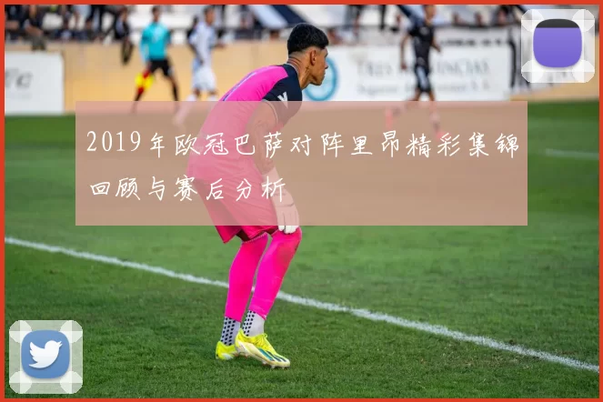 2019年欧冠巴萨对阵里昂精彩集锦回顾与赛后分析