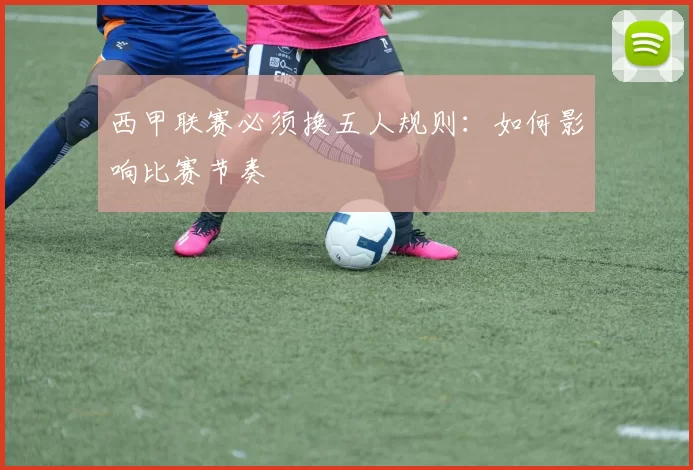 西甲联赛必须换五人规则：如何影响比赛节奏