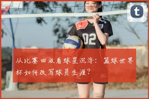 从比赛回放看球星沉浮：篮球世界杯如何改写球员生涯？
