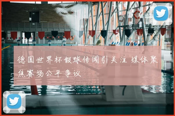 德国世界杯假球传闻引关注 媒体聚焦赛场公平争议