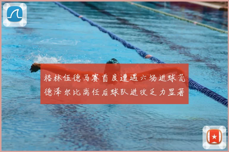 格林伍德马赛首度遭遇六场进球荒德泽尔比离任后球队进攻乏力显著