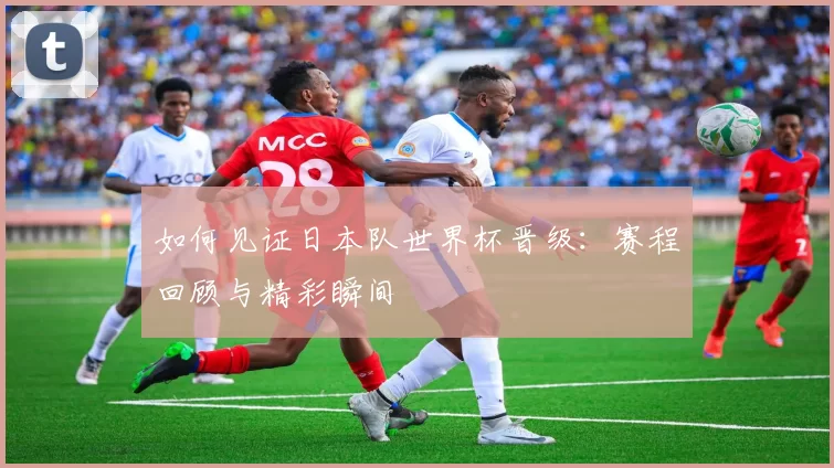 如何见证日本队世界杯晋级：赛程回顾与精彩瞬间