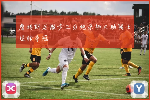 詹姆斯后撤步三分绝杀热火助骑士逆转夺冠