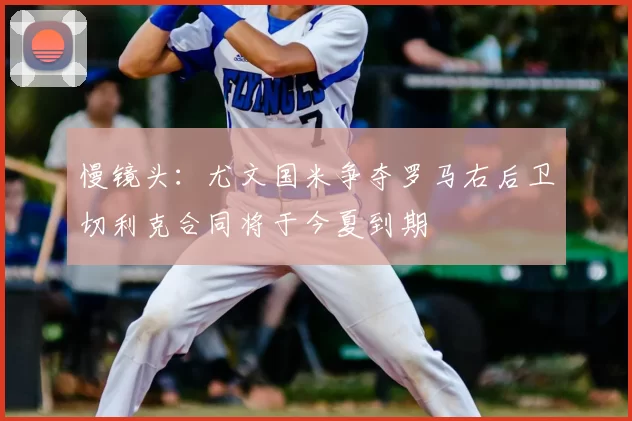 慢镜头：尤文国米争夺罗马右后卫切利克合同将于今夏到期