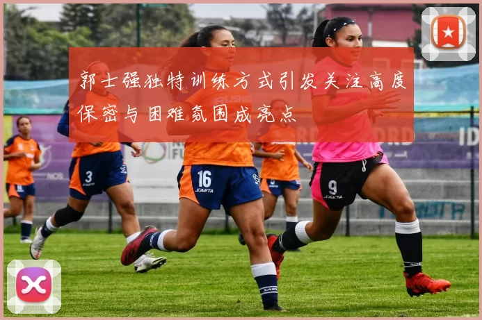 郭士强独特训练方式引发关注高度保密与困难氛围成亮点