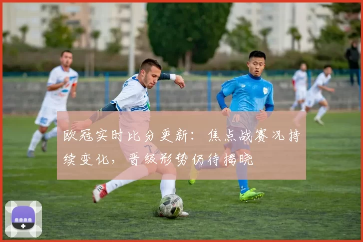 欧冠实时比分更新:焦点战赛况持续变化,晋级形势仍待揭晓