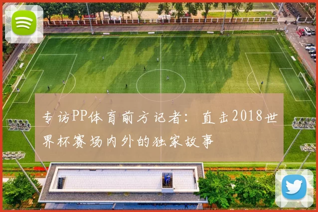 专访PP体育前方记者:直击2018世界杯赛场内外的独家故事