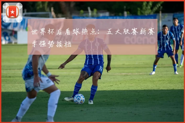 世界杯后看球热点：五大联赛新赛季强势接档