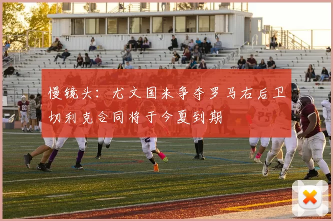 慢镜头：尤文国米争夺罗马右后卫切利克合同将于今夏到期