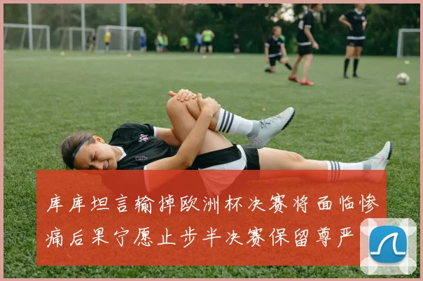 库库坦言输掉欧洲杯决赛将面临惨痛后果宁愿止步半决赛保留尊严