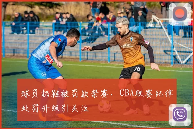 球员扔鞋被罚款禁赛，CBA联赛纪律处罚升级引关注