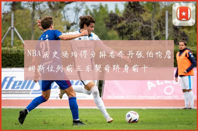 NBA历史场均得分排名乔丹张伯伦詹姆斯位列前三东契奇跻身前十