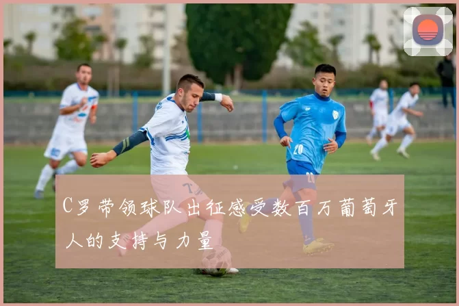C罗带领球队出征感受数百万葡萄牙人的支持与力量