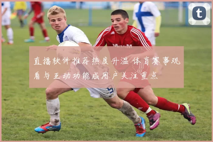 直播软件推荐热度升温 体育赛事观看与互动功能成用户关注重点
