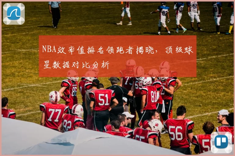 NBA效率值排名领跑者揭晓，顶级球星数据对比分析