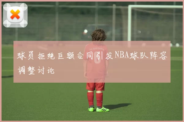 球员拒绝巨额合同引发NBA球队阵容调整讨论
