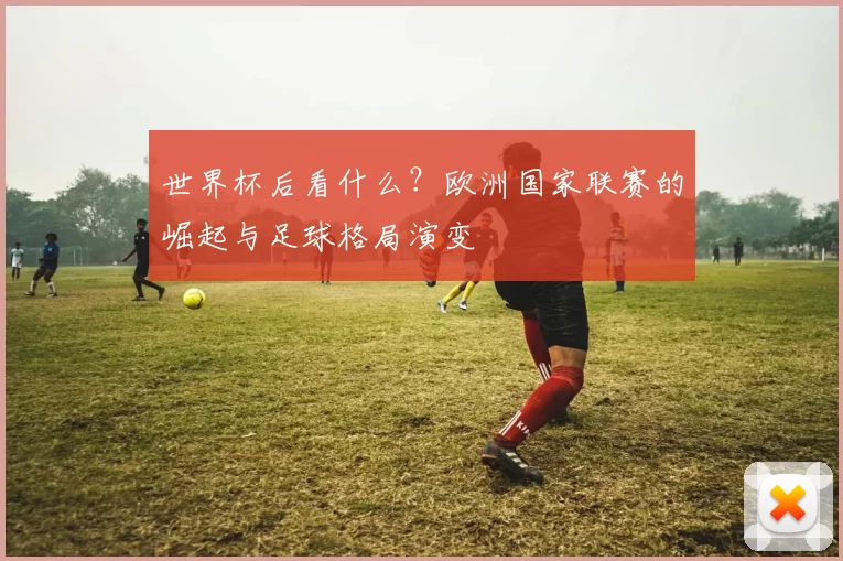 世界杯后看什么?欧洲国家联赛的崛起与足球格局演变