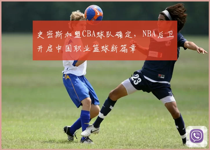史密斯加盟CBA球队确定，NBA后卫开启中国职业篮球新篇章