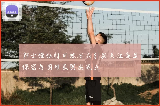 郭士强独特训练方式引发关注高度保密与困难氛围成亮点
