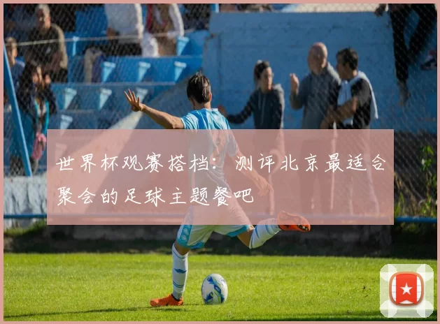 世界杯观赛搭档:测评北京最适合聚会的足球主题餐吧
