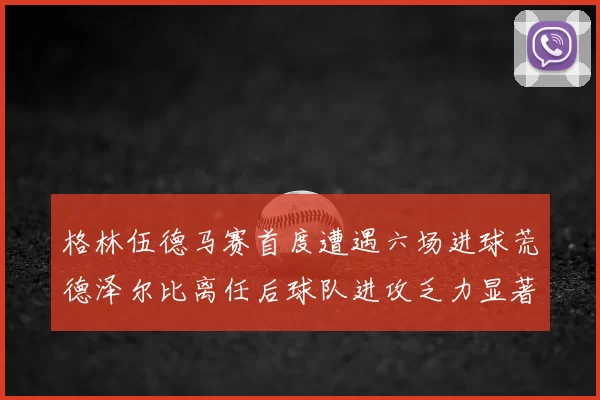 格林伍德马赛首度遭遇六场进球荒德泽尔比离任后球队进攻乏力显著